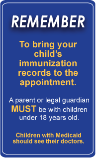 Image text:Remember to bring your child’s immunization records to the appointment. A parent or legal guardian MUST be with children under 18 years old. Children with Medicaid should see their doctors.